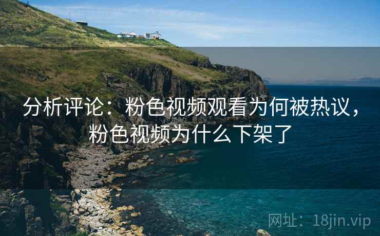分析评论：粉色视频观看为何被热议，粉色视频为什么下架了