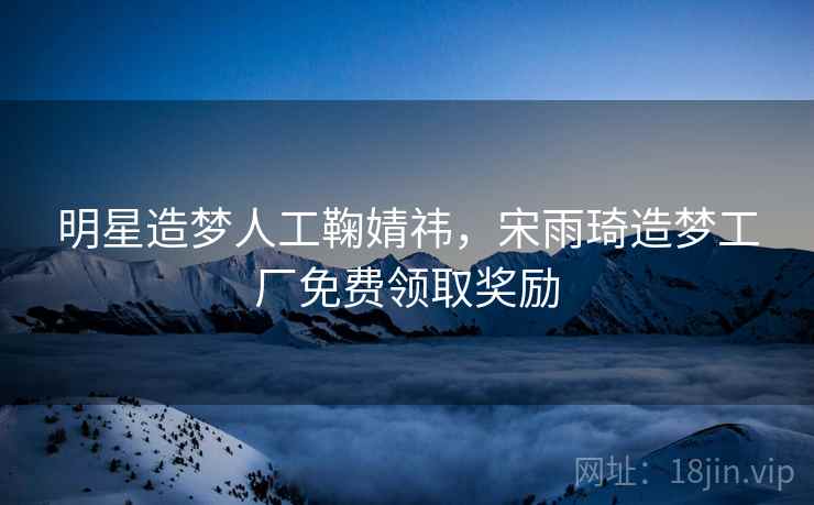 明星造梦人工鞠婧祎，宋雨琦造梦工厂免费领取奖励