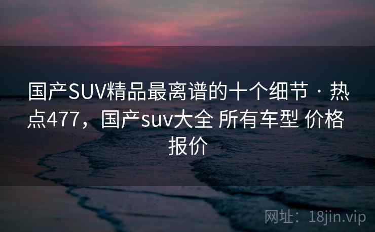 国产SUV精品最离谱的十个细节 · 热点477,国产suv大全 所有车型 价格 报价
