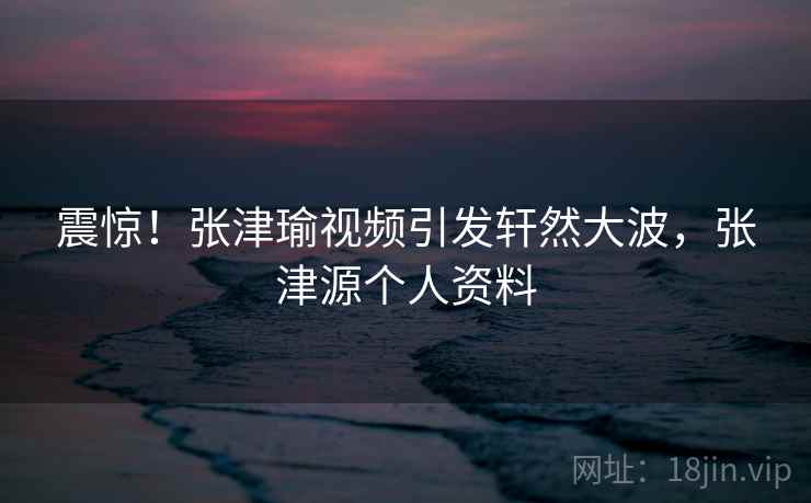 震惊！张津瑜视频引发轩然大波，张津源个人资料