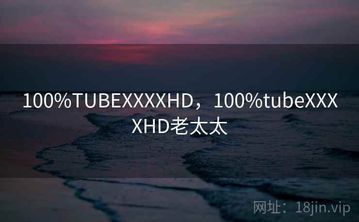 100%TUBEXXXXHD，100%tubeXXXXHD老太太