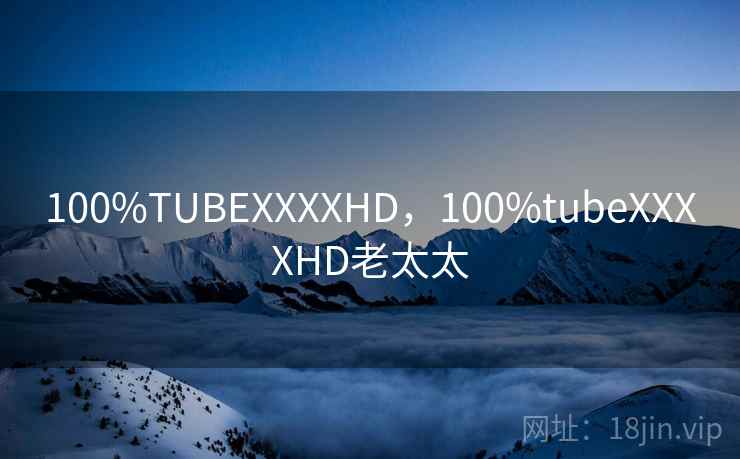 100%TUBEXXXXHD,100%tubeXXXXHD老太太