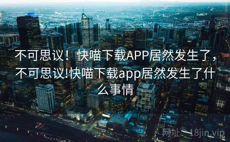 不可思议!快喵下载APP居然发生了,不可思议!快喵下载app居然发生了什么事情