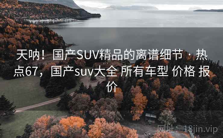 天呐！国产SUV精品的离谱细节 · 热点67，国产suv大全 所有车型 价格 报价