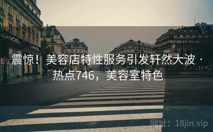 震惊！美容店特性服务引发轩然大波 · 热点746，美容室特色