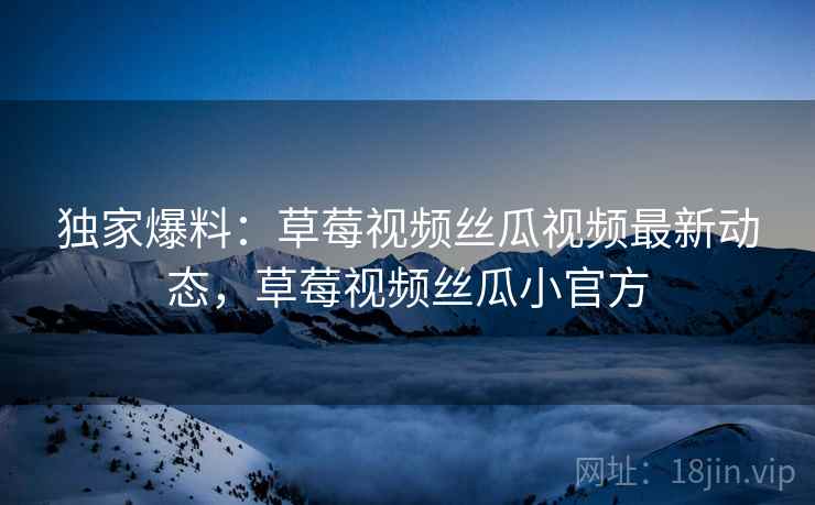 独家爆料:草莓视频丝瓜视频最新动态,草莓视频丝瓜小官方