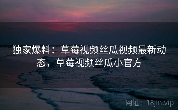 独家爆料:草莓视频丝瓜视频最新动态,草莓视频丝瓜小官方