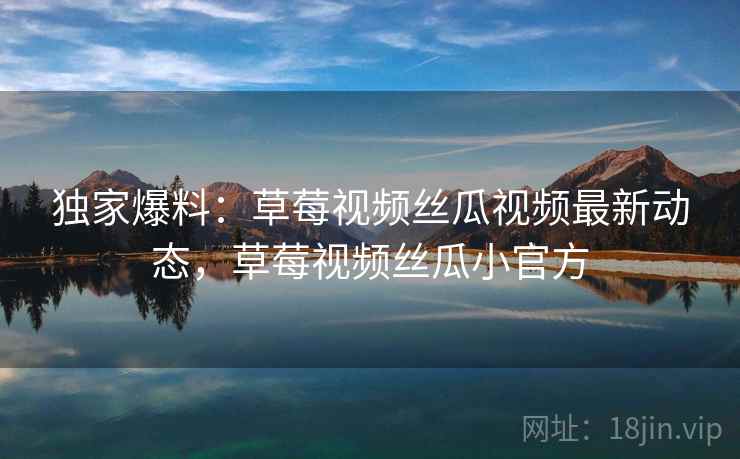 独家爆料:草莓视频丝瓜视频最新动态,草莓视频丝瓜小官方