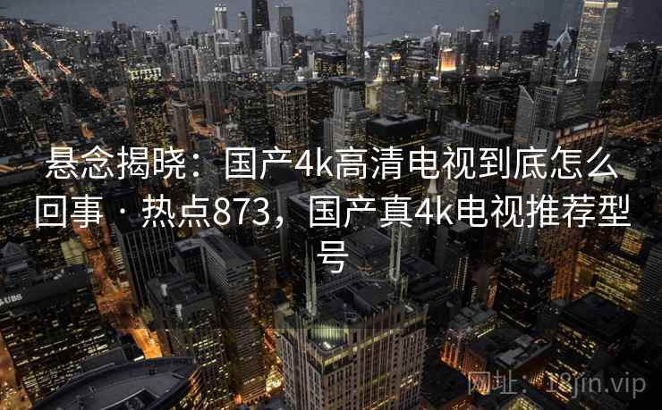 悬念揭晓:国产4k高清电视到底怎么回事 · 热点873,国产真4k电视推荐型号