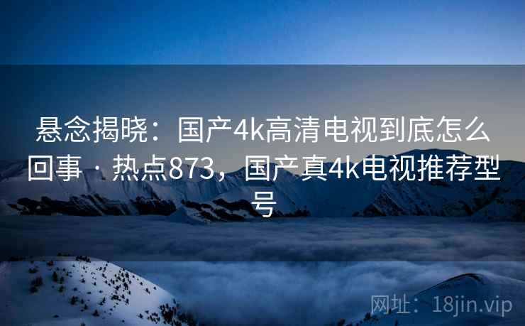 悬念揭晓:国产4k高清电视到底怎么回事 · 热点873,国产真4k电视推荐型号
