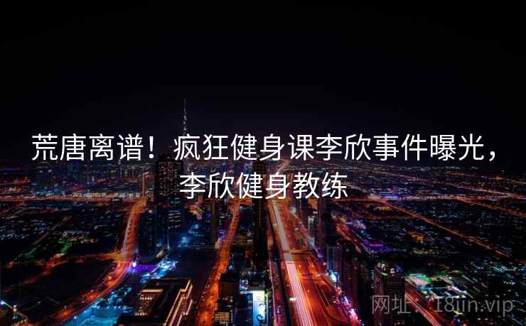 荒唐离谱!疯狂健身课李欣事件曝光,李欣健身教练