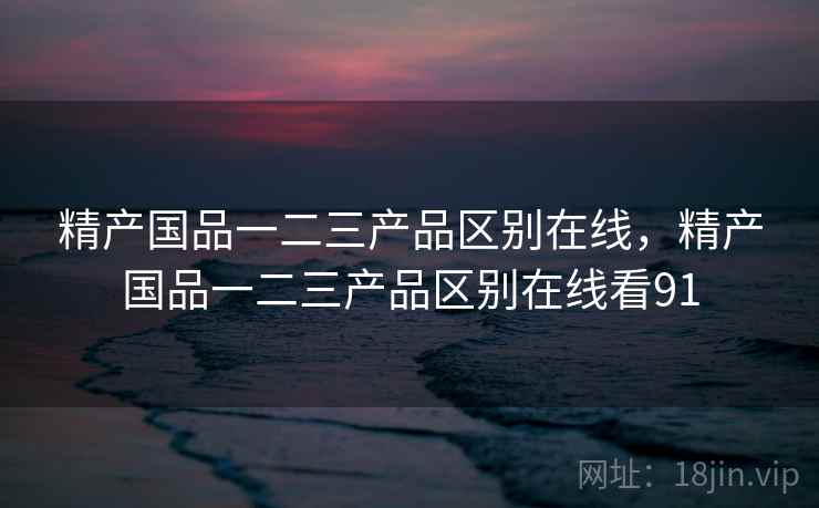 精产国品一二三产品区别在线，精产国品一二三产品区别在线看91
