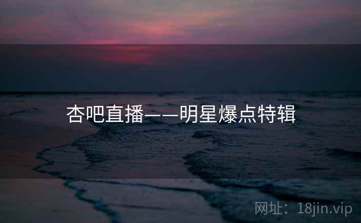 杏吧直播——明星爆点特辑